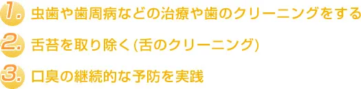 1.虫歯や歯周病などの治療や歯のクリーニングをする 2.舌苔を取り除く(舌のクリーニング) 3.口臭の継続的な予防を実践