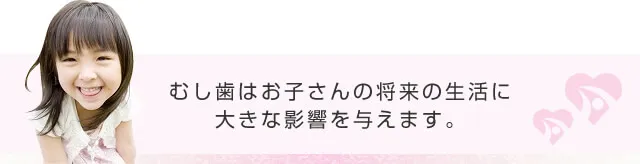 むし歯はお子さまの将来の生活に大きな影響を与えます。